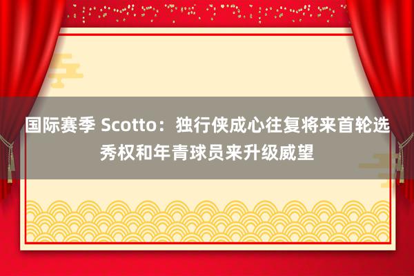 国际赛季 Scotto：独行侠成心往复将来首轮选秀权和年青球