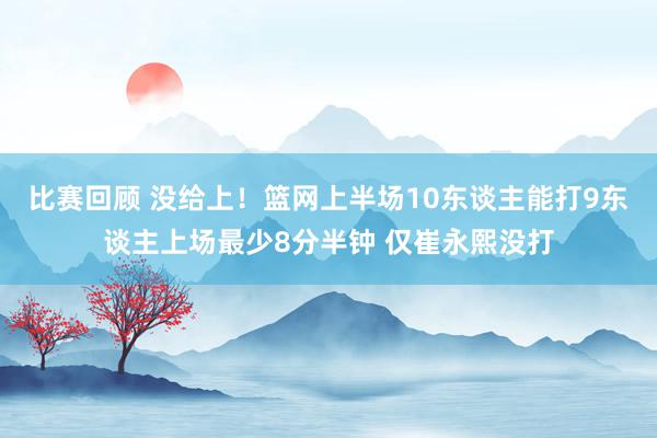 比赛回顾 没给上！篮网上半场10东谈主能打9东谈主上场最少8分半钟 仅崔永熙没打