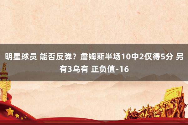 明星球员 能否反弹？詹姆斯半场10中2仅得5分 另有3乌有 正负值-16