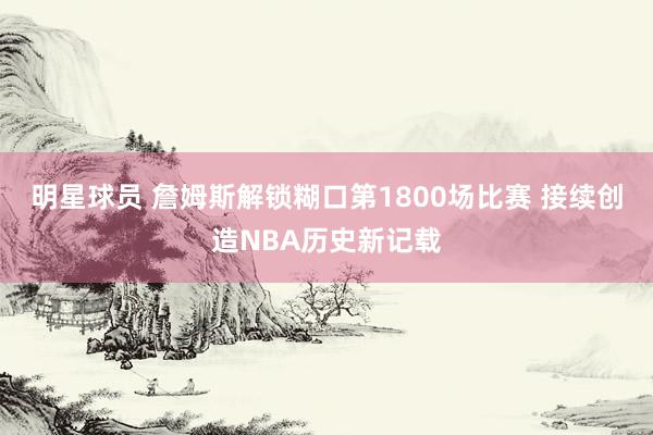 明星球员 詹姆斯解锁糊口第1800场比赛 接续创造NBA历史新记载