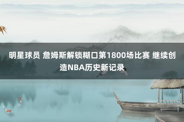 明星球员 詹姆斯解锁糊口第1800场比赛 继续创造NBA历史新记录