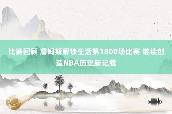 比赛回顾 詹姆斯解锁生活第1800场比赛 继续创造NBA历史新记载