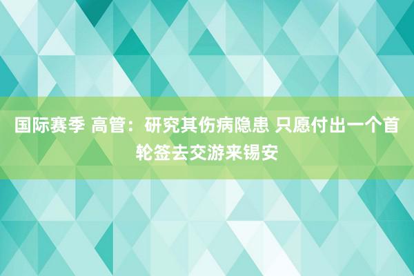 国际赛季 高管：研究其伤病隐患 只愿付出一个首轮签去交游来锡安