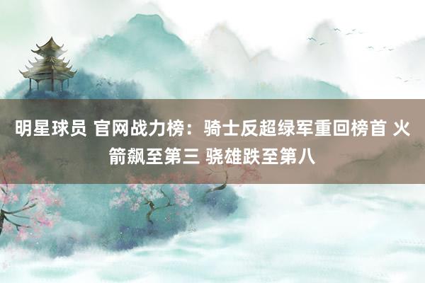 明星球员 官网战力榜：骑士反超绿军重回榜首 火箭飙至第三 骁雄跌至第八