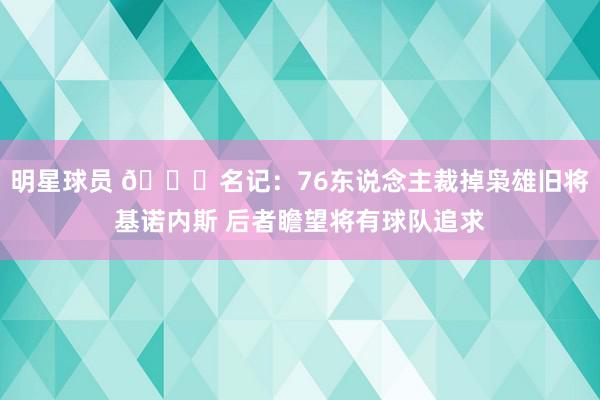 明星球员 👀名记：76东说念主裁掉枭雄旧将基诺内斯 后者瞻望将有球队追求