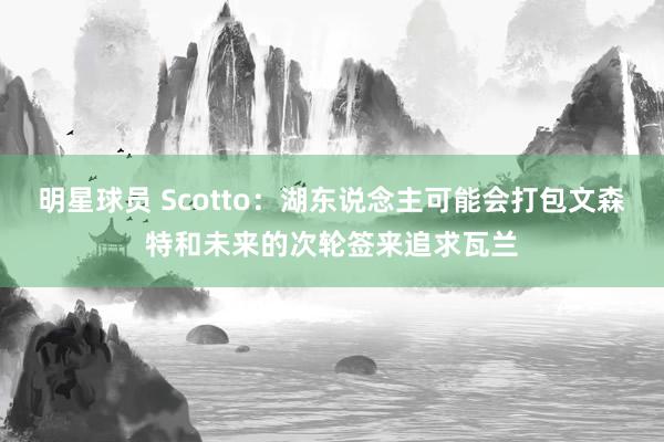 明星球员 Scotto：湖东说念主可能会打包文森特和未来的次轮签来追求瓦兰