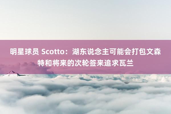 明星球员 Scotto：湖东说念主可能会打包文森特和将来的次轮签来追求瓦兰