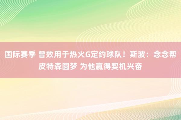 国际赛季 曾效用于热火G定约球队！斯波：念念帮皮特森圆梦 为他赢得契机兴奋