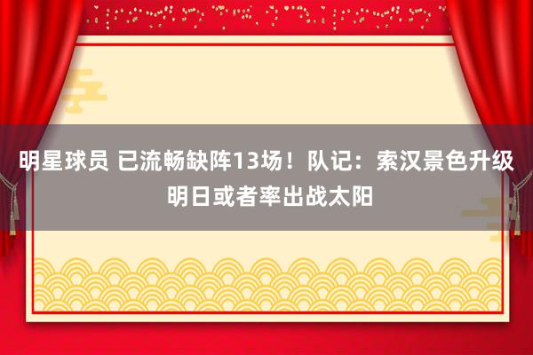 明星球员 已流畅缺阵13场！队记：索汉景色升级 明日或者率出战太阳