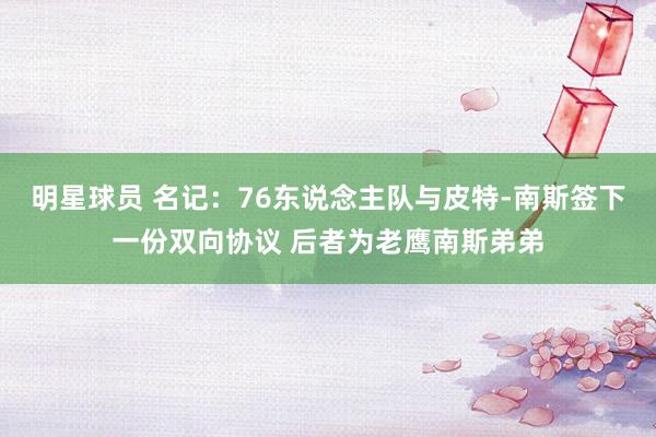 明星球员 名记：76东说念主队与皮特-南斯签下一份双向协议 后者为老鹰南斯弟弟