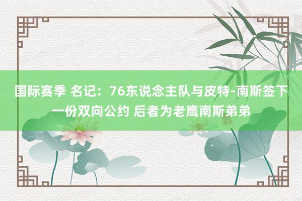 国际赛季 名记：76东说念主队与皮特-南斯签下一份双向公约 后者为老鹰南斯弟弟