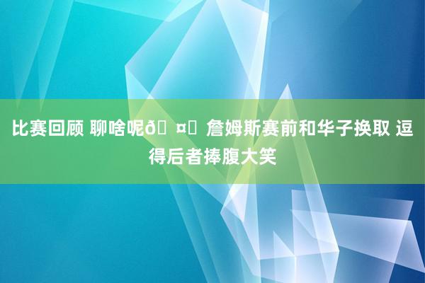 比赛回顾 聊啥呢🤔詹姆斯赛前和华子换取 逗得后者捧腹大笑