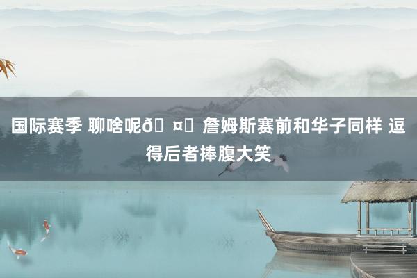 国际赛季 聊啥呢🤔詹姆斯赛前和华子同样 逗得后者捧腹大笑