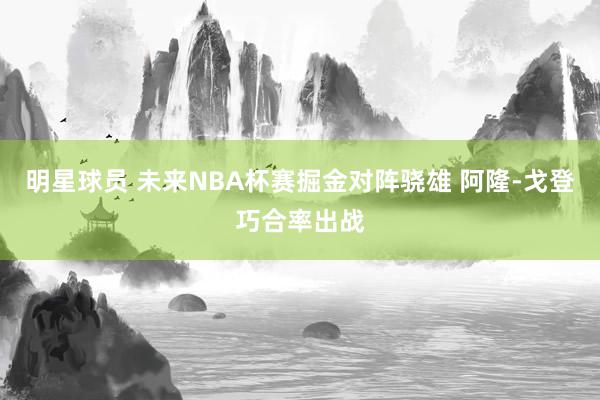 明星球员 未来NBA杯赛掘金对阵骁雄 阿隆-戈登巧合率出战