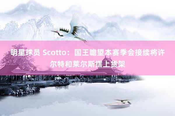 明星球员 Scotto：国王瞻望本赛季会接续将许尔特和莱尔斯