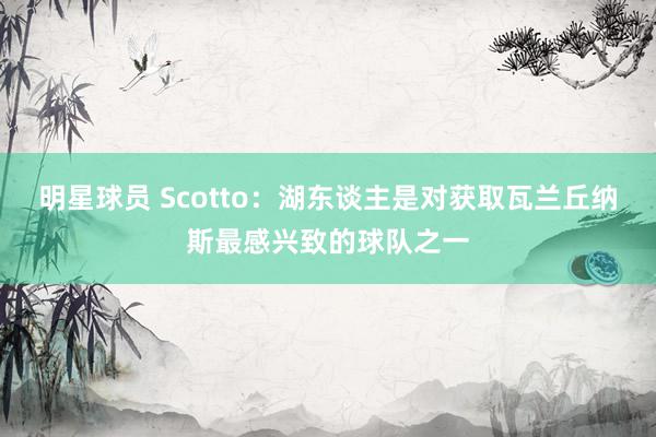 明星球员 Scotto：湖东谈主是对获取瓦兰丘纳斯最感兴致的