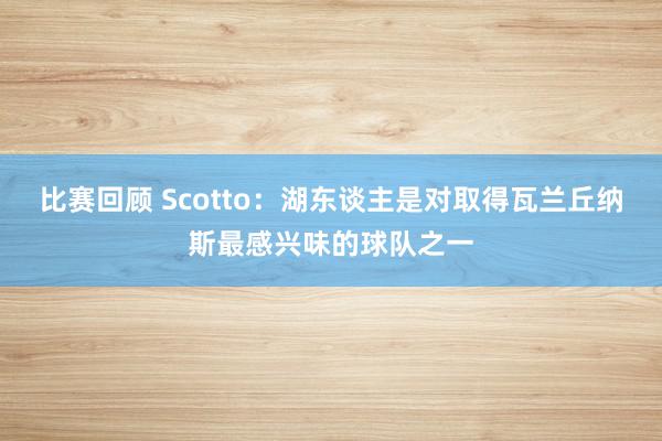 比赛回顾 Scotto：湖东谈主是对取得瓦兰丘纳斯最感兴味的球队之一