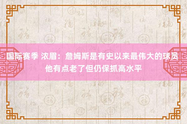 国际赛季 浓眉：詹姆斯是有史以来最伟大的球员 他有点老了但仍