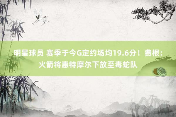 明星球员 赛季于今G定约场均19.6分！费根：火箭将惠特摩尔