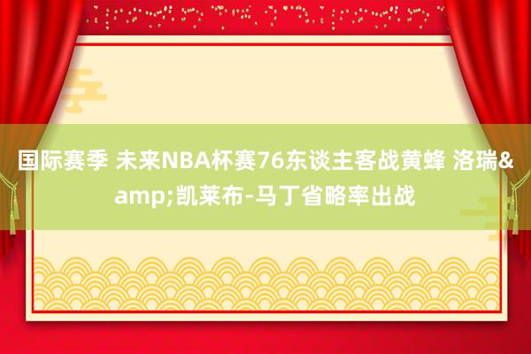 国际赛季 未来NBA杯赛76东谈主客战黄蜂 洛瑞&凯莱布-马丁省略率出战