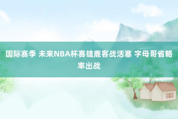 国际赛季 未来NBA杯赛雄鹿客战活塞 字母哥省略率出战