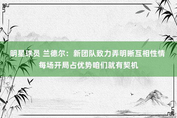 明星球员 兰德尔：新团队致力弄明晰互相性情 每场开局占优势咱们就有契机