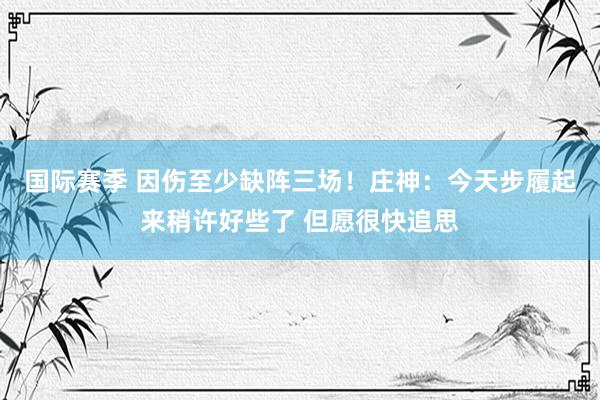 国际赛季 因伤至少缺阵三场！庄神：今天步履起来稍许好些了 但愿很快追思